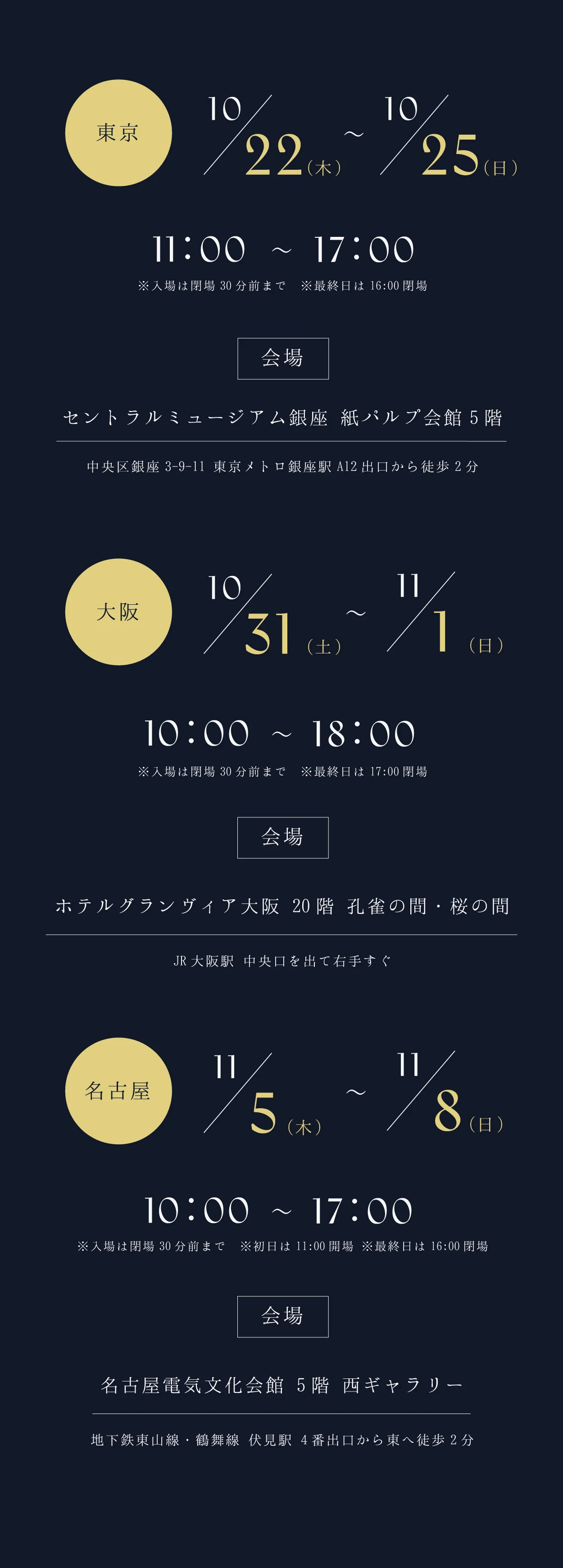 東京 10/22(木)〜10/25(日) 11:00〜17:00 セントラルミュージアム銀座 紙パルプ会館5階（中央区銀座3-9-11 東京メトロ銀座駅A12出口から徒歩2分）。大阪 10/31(土)〜11/1(日) 10:00〜18:00 ホテルグランヴィア大阪 20階 孔雀の間・桜の間（JR大阪駅 中央口を出て右手すぐ）。名古屋 11/5(木)〜11/8(日) 10:00〜17:00 名古屋電気文化会館 5階 西ギャラリー（地下鉄東山線・鶴舞線 伏見駅4番出口から東へ徒歩2分）。入場は閉場30分前まで。