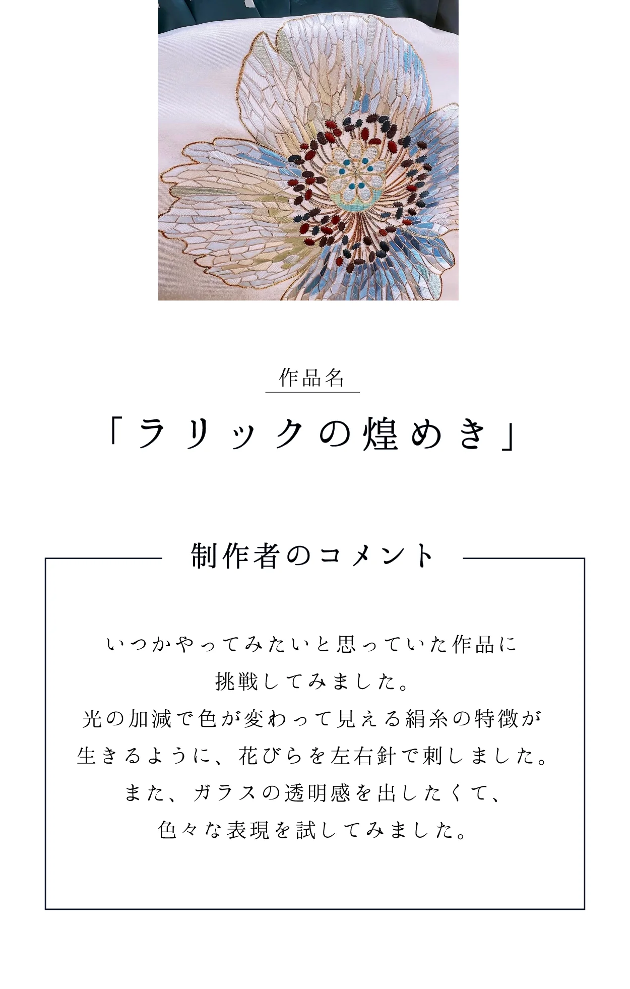作品名「ラリックの煌めき」 制作者のコメント：光の加減で色が変わって見える絹糸の特徴が生きるように、花びらを左右針で刺しました。ガラスの透明感を出したくて、色々な表現を試してみました。
