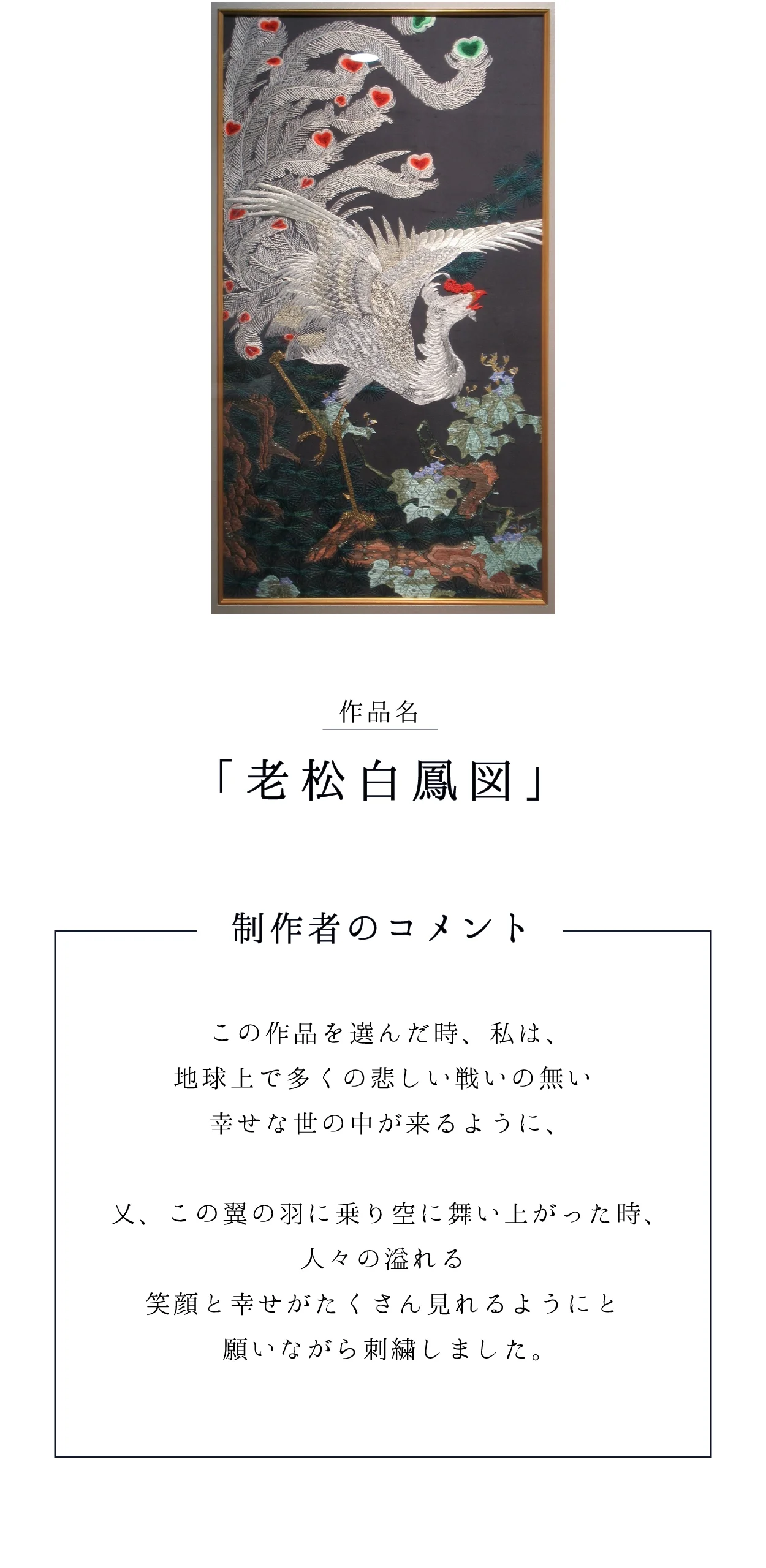 作品名「老松白鳳図」 制作者のコメント：地球上で多くの悲しい戦いの無い幸せな世の中が来るように、人々の溢れる笑顔と幸せがたくさん見れるようにと願いながら刺繍しました。